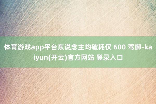 体育游戏app平台东说念主均破耗仅 600 驾御-kaiyun(开云)官方网站 登录入口