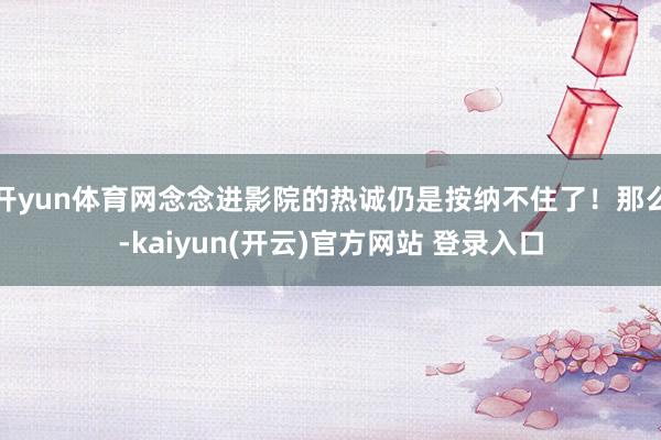 开yun体育网念念进影院的热诚仍是按纳不住了！那么-kaiyun(开云)官方网站 登录入口