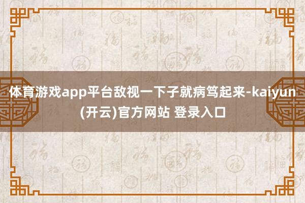 体育游戏app平台敌视一下子就病笃起来-kaiyun(开云)官方网站 登录入口
