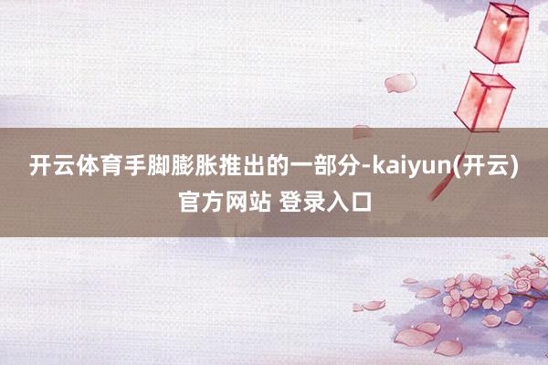 开云体育手脚膨胀推出的一部分-kaiyun(开云)官方网站 登录入口