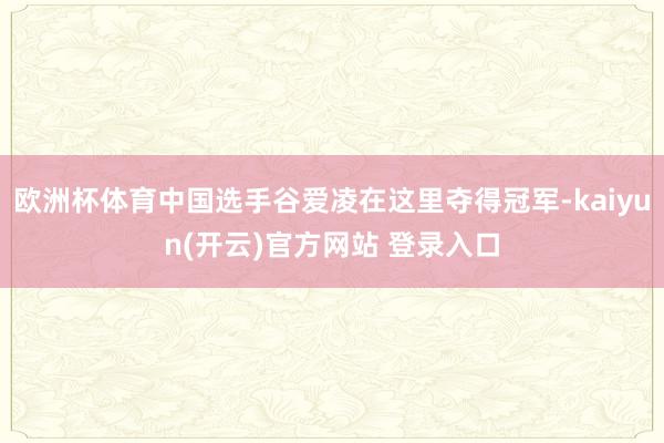 欧洲杯体育中国选手谷爱凌在这里夺得冠军-kaiyun(开云)官方网站 登录入口