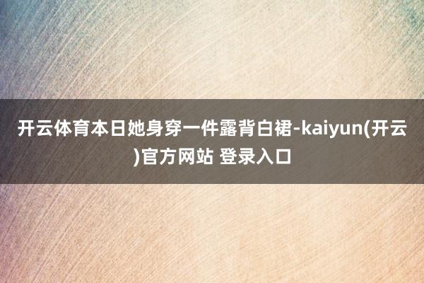 开云体育本日她身穿一件露背白裙-kaiyun(开云)官方网站 登录入口