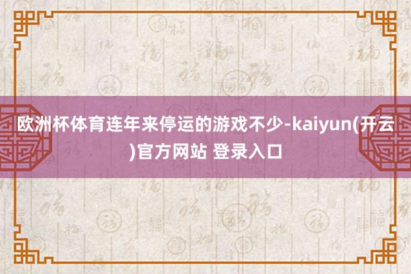 欧洲杯体育连年来停运的游戏不少-kaiyun(开云)官方网站 登录入口