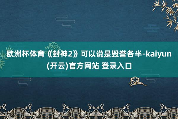 欧洲杯体育《封神2》可以说是毁誉各半-kaiyun(开云)官方网站 登录入口
