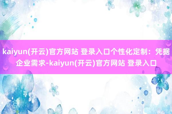 kaiyun(开云)官方网站 登录入口个性化定制：凭据企业需求-kaiyun(开云)官方网站 登录入口