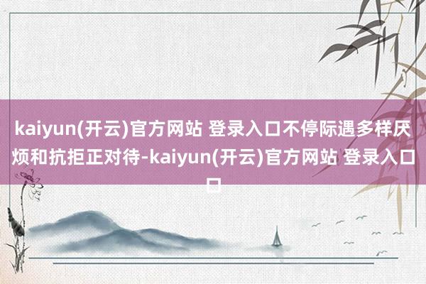kaiyun(开云)官方网站 登录入口不停际遇多样厌烦和抗拒正对待-kaiyun(开云)官方网站 登录入口