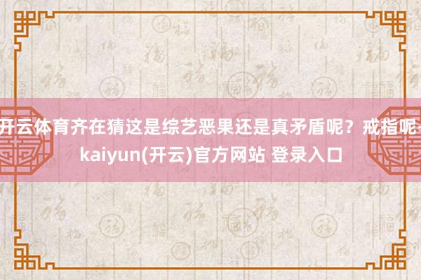 开云体育齐在猜这是综艺恶果还是真矛盾呢？戒指呢-kaiyun(开云)官方网站 登录入口