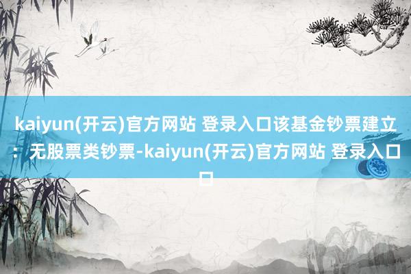 kaiyun(开云)官方网站 登录入口该基金钞票建立：无股票类钞票-kaiyun(开云)官方网站 登录入口