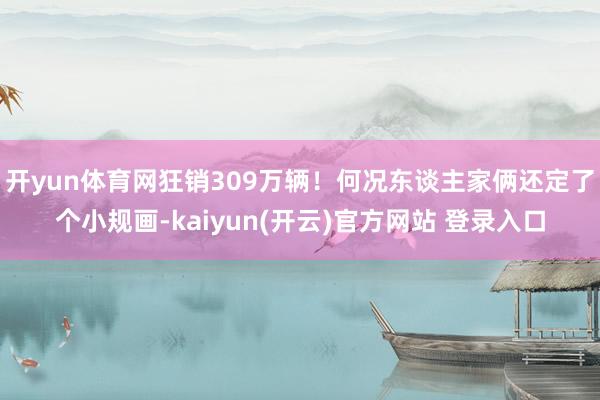 开yun体育网狂销309万辆！何况东谈主家俩还定了个小规画-kaiyun(开云)官方网站 登录入口