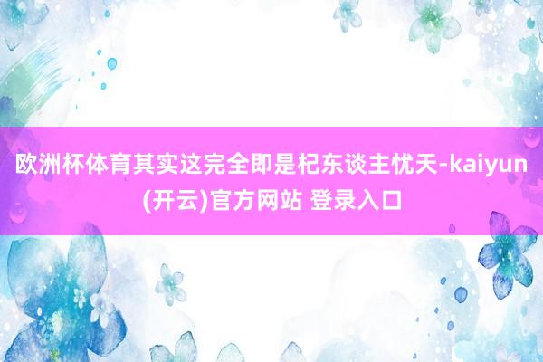 欧洲杯体育其实这完全即是杞东谈主忧天-kaiyun(开云)官方网站 登录入口