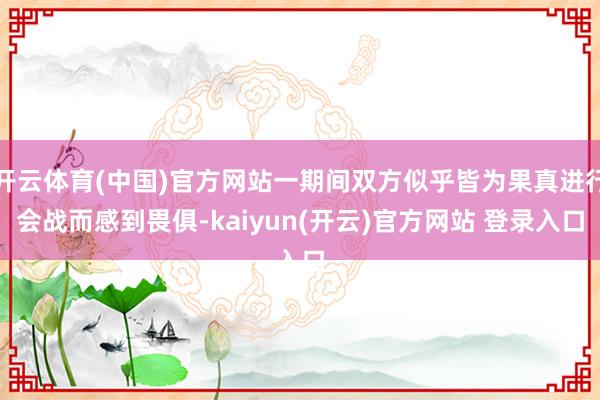 开云体育(中国)官方网站一期间双方似乎皆为果真进行会战而感到畏俱-kaiyun(开云)官方网站 登录入口
