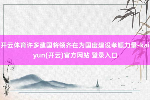 开云体育许多建国将领齐在为国度建设孝顺力量-kaiyun(开云)官方网站 登录入口