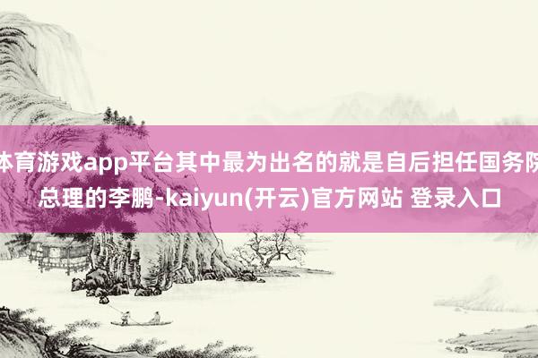 体育游戏app平台其中最为出名的就是自后担任国务院总理的李鹏-kaiyun(开云)官方网站 登录入口