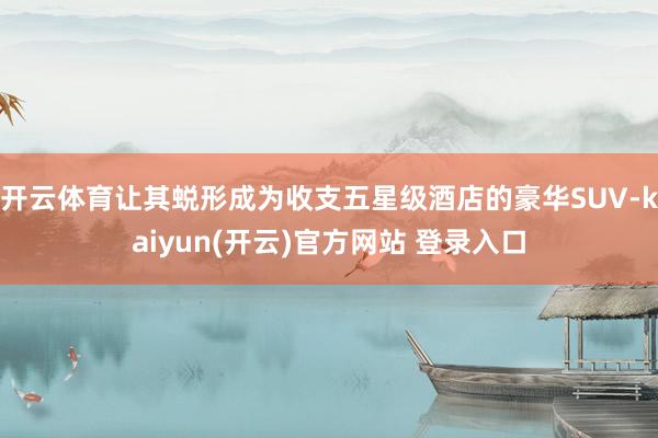 开云体育让其蜕形成为收支五星级酒店的豪华SUV-kaiyun(开云)官方网站 登录入口