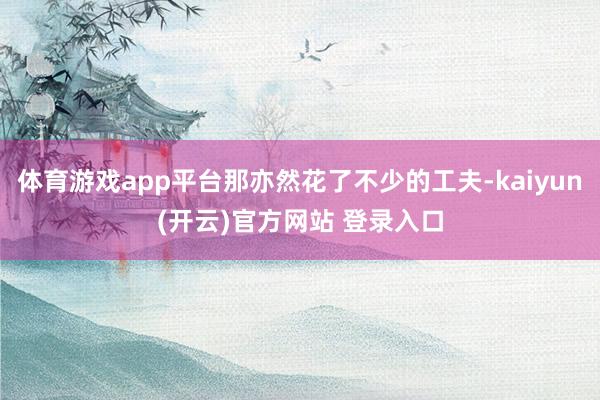 体育游戏app平台那亦然花了不少的工夫-kaiyun(开云)官方网站 登录入口