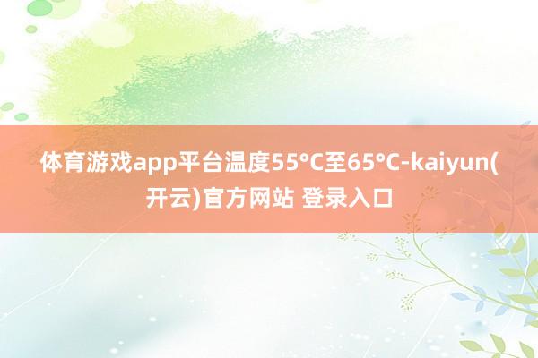 体育游戏app平台温度55°C至65°C-kaiyun(开云)官方网站 登录入口