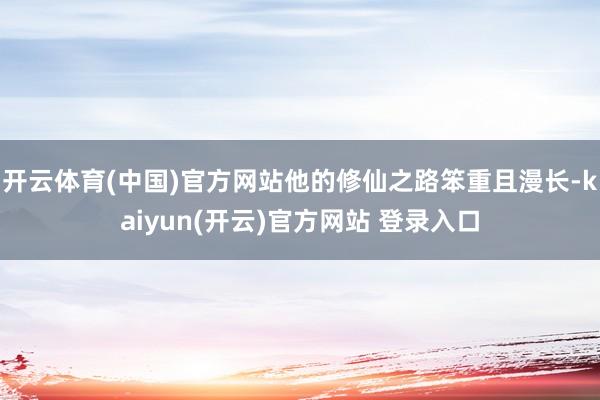 开云体育(中国)官方网站他的修仙之路笨重且漫长-kaiyun(开云)官方网站 登录入口