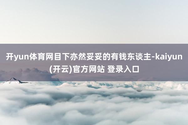 开yun体育网目下亦然妥妥的有钱东谈主-kaiyun(开云)官方网站 登录入口