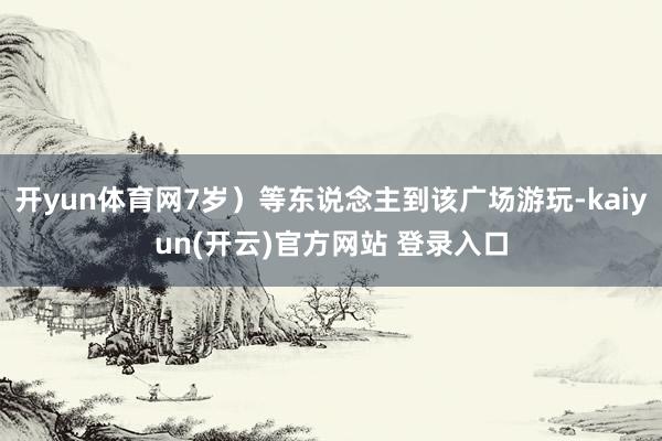 开yun体育网7岁）等东说念主到该广场游玩-kaiyun(开云)官方网站 登录入口