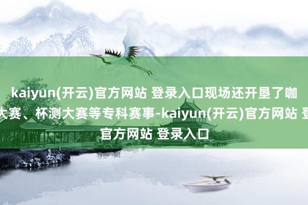 kaiyun(开云)官方网站 登录入口现场还开垦了咖啡冲煮大赛、杯测大赛等专科赛事-kaiyun(开云)官方网站 登录入口