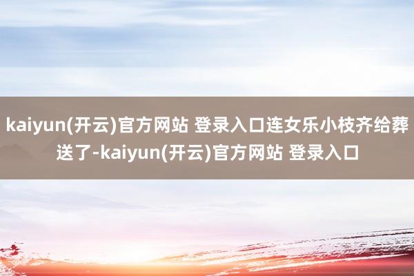 kaiyun(开云)官方网站 登录入口连女乐小枝齐给葬送了-kaiyun(开云)官方网站 登录入口