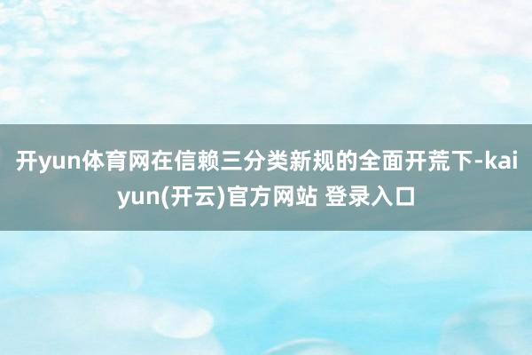 开yun体育网　　在信赖三分类新规的全面开荒下-kaiyun(开云)官方网站 登录入口
