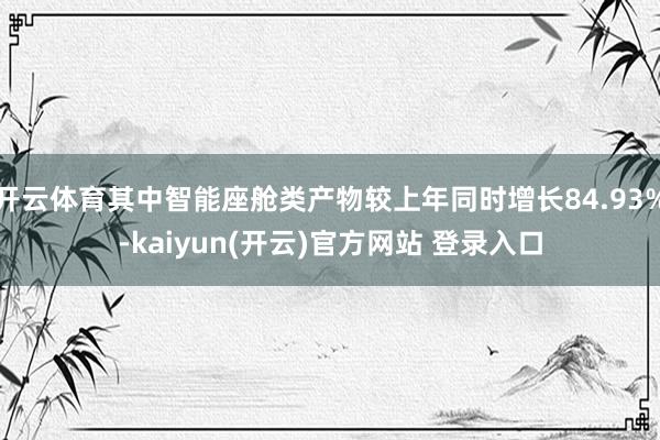 开云体育其中智能座舱类产物较上年同时增长84.93%-kaiyun(开云)官方网站 登录入口