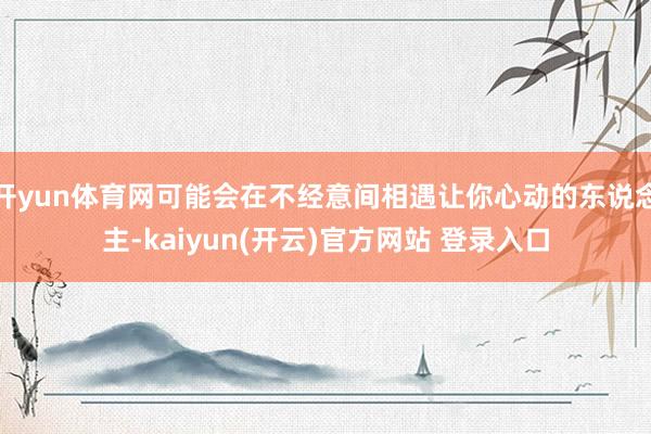 开yun体育网可能会在不经意间相遇让你心动的东说念主-kaiyun(开云)官方网站 登录入口