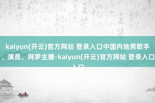 kaiyun(开云)官方网站 登录入口中国内地男歌手、演员、网罗主播-kaiyun(开云)官方网站 登录入口