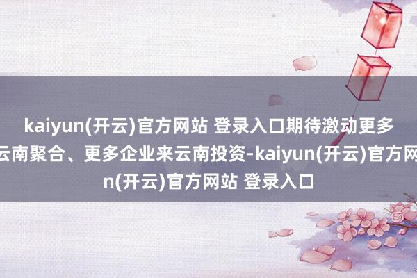 kaiyun(开云)官方网站 登录入口期待激动更多资源成分向云南聚合、更多企业来云南投资-kaiyun(开云)官方网站 登录入口