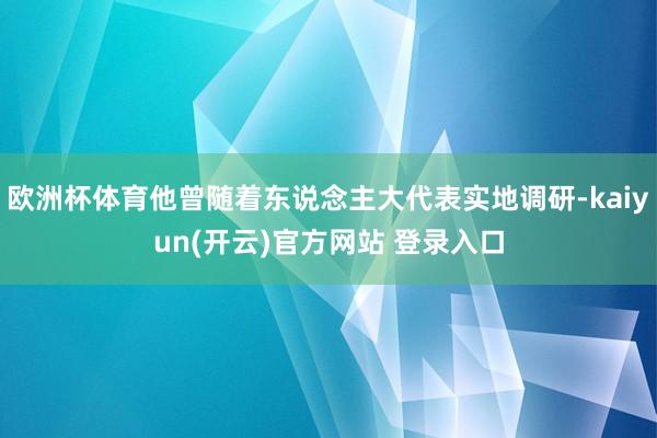 欧洲杯体育他曾随着东说念主大代表实地调研-kaiyun(开云)官方网站 登录入口