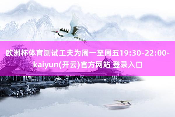 欧洲杯体育测试工夫为周一至周五19:30-22:00-kaiyun(开云)官方网站 登录入口