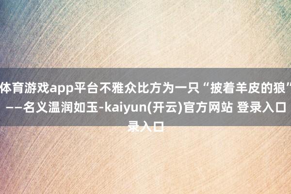 体育游戏app平台不雅众比方为一只“披着羊皮的狼”——名义温润如玉-kaiyun(开云)官方网站 登录入口
