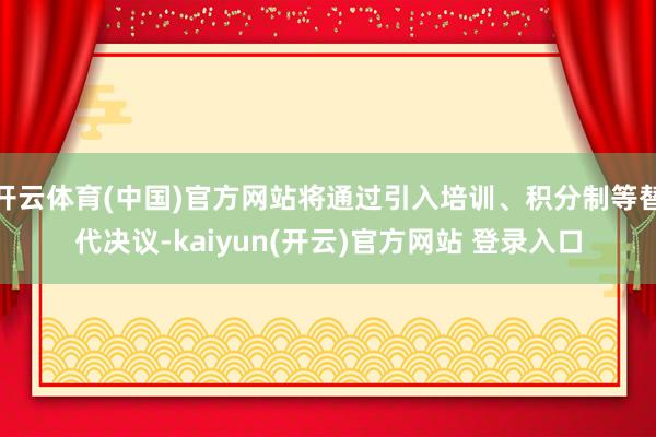 开云体育(中国)官方网站将通过引入培训、积分制等替代决议-kaiyun(开云)官方网站 登录入口