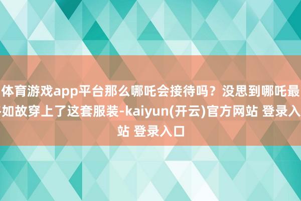 体育游戏app平台那么哪吒会接待吗？没思到哪吒最终如故穿上了这套服装-kaiyun(开云)官方网站 登录入口