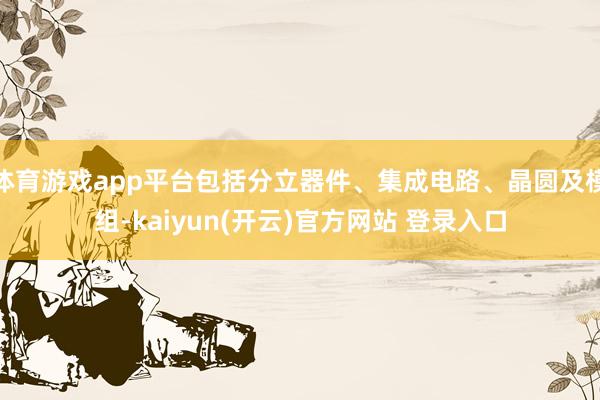 体育游戏app平台包括分立器件、集成电路、晶圆及模组-kaiyun(开云)官方网站 登录入口