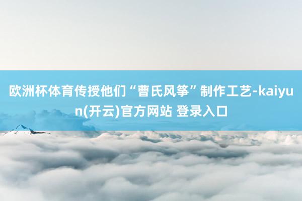 欧洲杯体育传授他们“曹氏风筝”制作工艺-kaiyun(开云)官方网站 登录入口