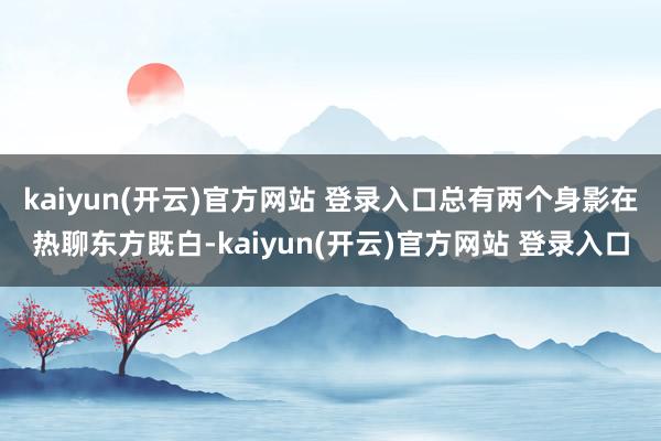 kaiyun(开云)官方网站 登录入口总有两个身影在热聊东方既白-kaiyun(开云)官方网站 登录入口