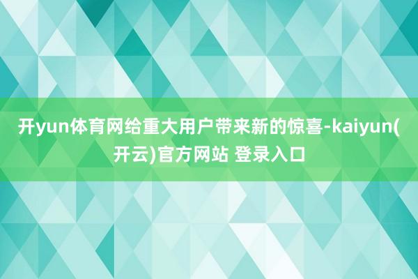 开yun体育网给重大用户带来新的惊喜-kaiyun(开云)官方网站 登录入口