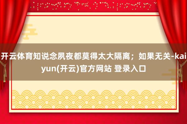 开云体育知说念夙夜都莫得太大隔离；如果无关-kaiyun(开云)官方网站 登录入口
