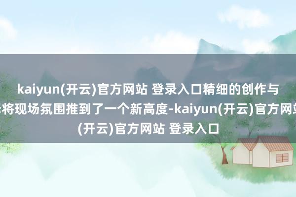 kaiyun(开云)官方网站 登录入口精细的创作与诚笃的演绎将现场氛围推到了一个新高度-kaiyun(开云)官方网站 登录入口