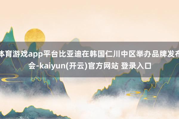 体育游戏app平台比亚迪在韩国仁川中区举办品牌发布会-kaiyun(开云)官方网站 登录入口