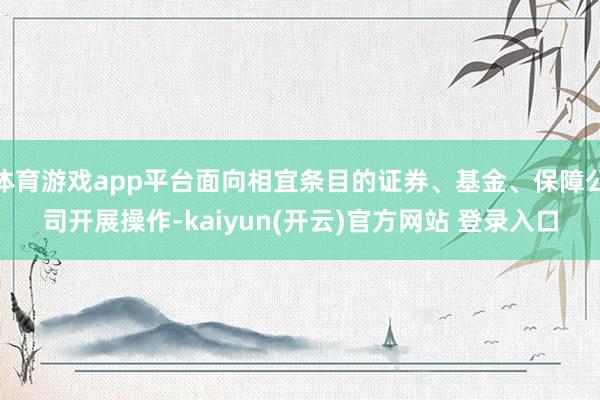 体育游戏app平台面向相宜条目的证券、基金、保障公司开展操作-kaiyun(开云)官方网站 登录入口