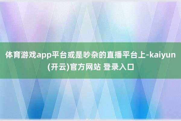 体育游戏app平台或是吵杂的直播平台上-kaiyun(开云)官方网站 登录入口