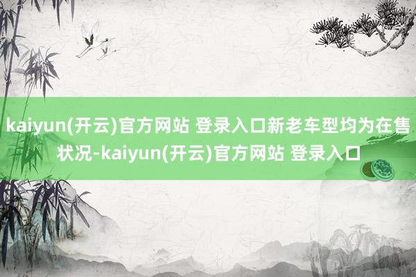 kaiyun(开云)官方网站 登录入口新老车型均为在售状况-kaiyun(开云)官方网站 登录入口