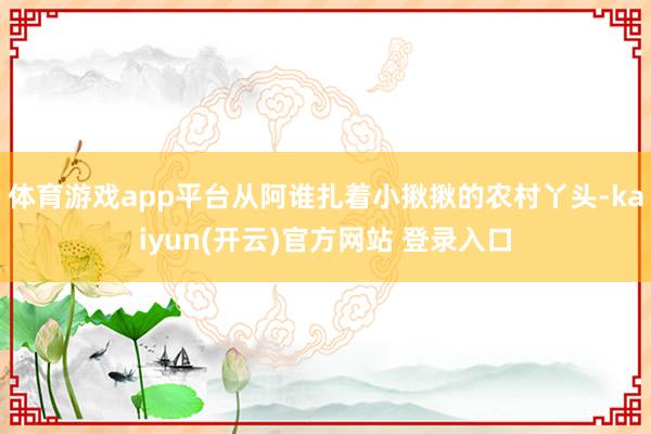 体育游戏app平台从阿谁扎着小揪揪的农村丫头-kaiyun(开云)官方网站 登录入口
