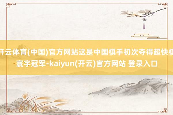 开云体育(中国)官方网站这是中国棋手初次夺得超快棋寰宇冠军-kaiyun(开云)官方网站 登录入口