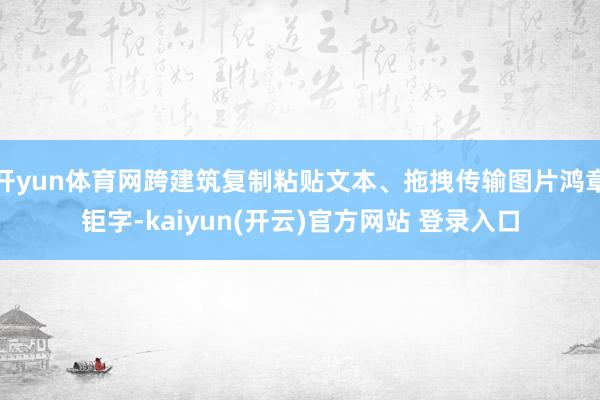 开yun体育网跨建筑复制粘贴文本、拖拽传输图片鸿章钜字-kaiyun(开云)官方网站 登录入口
