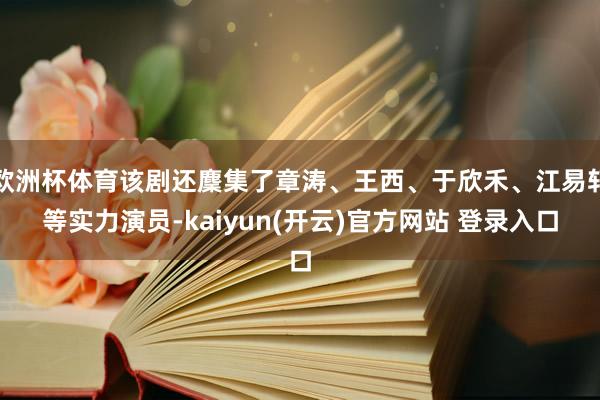 欧洲杯体育该剧还麇集了章涛、王西、于欣禾、江易轩等实力演员-kaiyun(开云)官方网站 登录入口