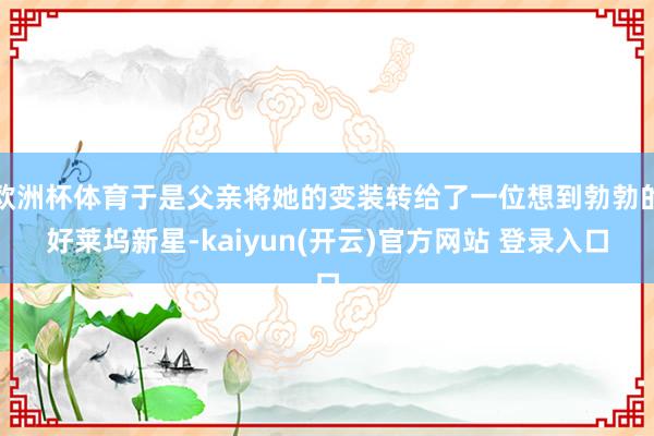 欧洲杯体育于是父亲将她的变装转给了一位想到勃勃的好莱坞新星-kaiyun(开云)官方网站 登录入口